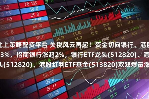 北上策略配资平台 关税风云再起!资金切向银行、港股红利?中远海控涨超3%,招商银行涨超2%,银行ETF龙头(512820)、港股红利ETF基金(513820)双双爆量涨2%!