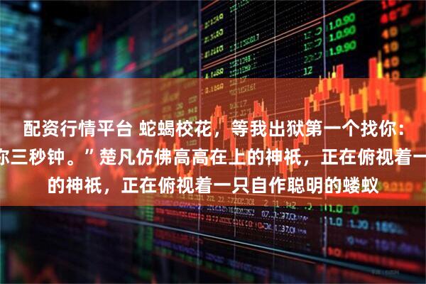 配资行情平台 蛇蝎校花,等我出狱第一个找你:“想好再叫,我给你三秒钟。”楚凡仿佛高高在上的神祇,正在俯视着一只自作聪明的蝼蚁