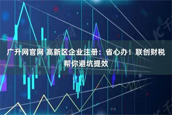广升网官网 高新区企业注册：省心办！联创财税帮你避坑提效