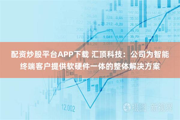 配资炒股平台APP下载 汇顶科技：公司为智能终端客户提供软硬件一体的整体解决方案