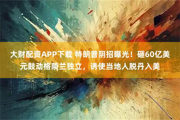 大财配资APP下载 特朗普阴招曝光！砸60亿美元鼓动格陵兰独立，诱使当地人脱丹入美