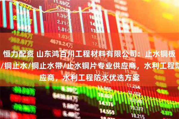 恒力配资 山东鸿百川工程材料有限公司：止水铜板/紫铜止水板/铜止水/铜止水带/止水铜片专业供应商，水利工程防水优选方案
