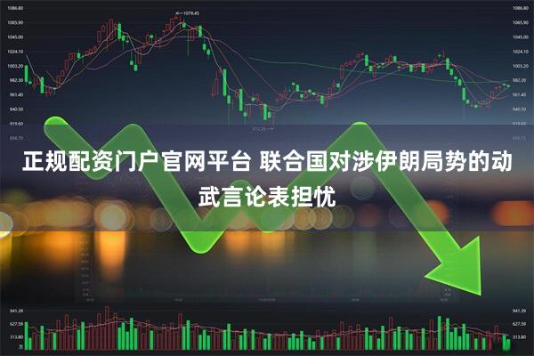 正规配资门户官网平台 联合国对涉伊朗局势的动武言论表担忧