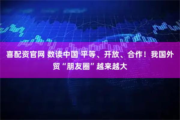 喜配资官网 数读中国 平等、开放、合作！我国外贸“朋友圈”越来越大