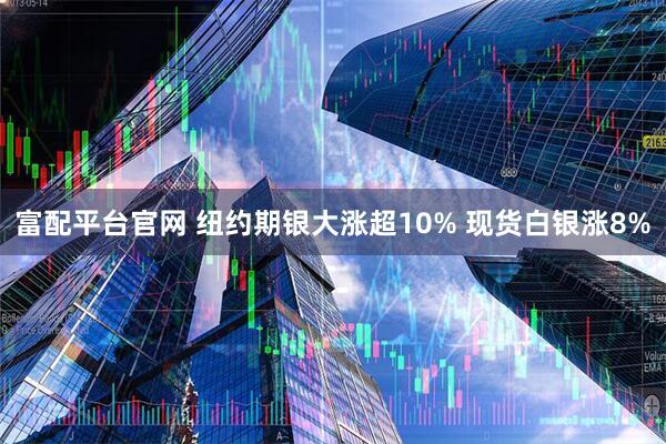 富配平台官网 纽约期银大涨超10% 现货白银涨8%