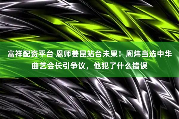 富祥配资平台 恩师姜昆站台未果！周炜当选中华曲艺会长引争议，他犯了什么错误