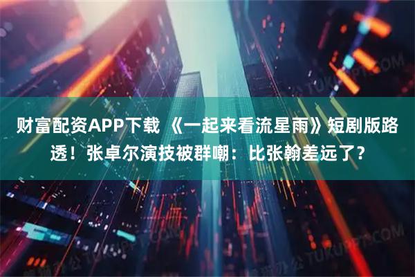 财富配资APP下载 《一起来看流星雨》短剧版路透！张卓尔演技被群嘲：比张翰差远了？