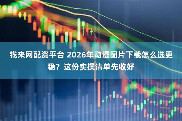 钱来网配资平台 2026年动漫图片下载怎么选更稳？这份实操清单先收好
