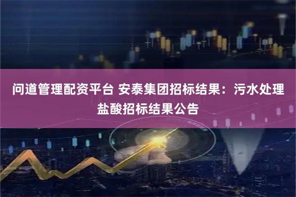 问道管理配资平台 安泰集团招标结果：污水处理盐酸招标结果公告