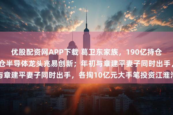 优股配资网APP下载 葛卫东家族，190亿持仓曝光！现身9家公司，加仓半导体龙头兆易创新；年初与章建平妻子同时出手，各掏10亿元大手笔投资江淮汽车