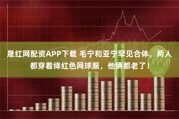 晟红网配资APP下载 毛宁和亚宁罕见合体，两人都穿着绛红色网球服，他俩都老了！