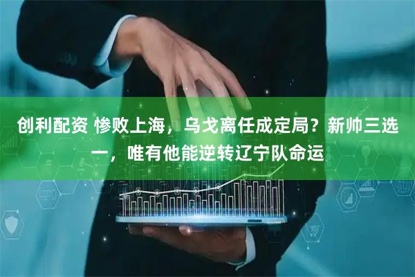 创利配资 惨败上海,乌戈离任成定局?新帅三选一,唯有他能逆转辽宁队命运