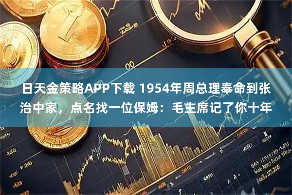 日天金策略APP下载 1954年周总理奉命到张治中家,点名找一位保姆:毛主席记了你十年